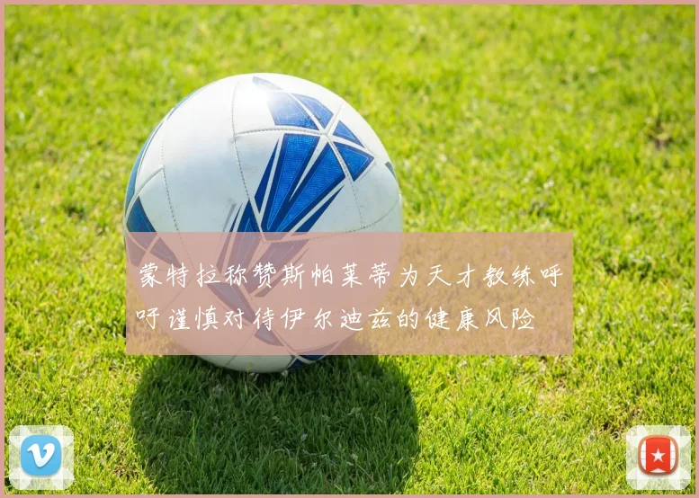 蒙特拉称赞斯帕莱蒂为天才教练呼吁谨慎对待伊尔迪兹的健康风险