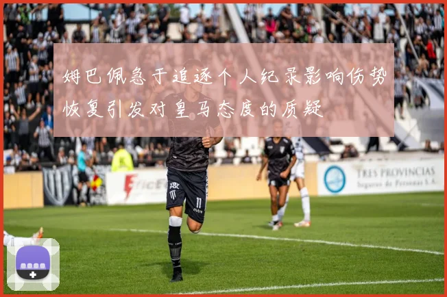 姆巴佩急于追逐个人纪录影响伤势恢复引发对皇马态度的质疑