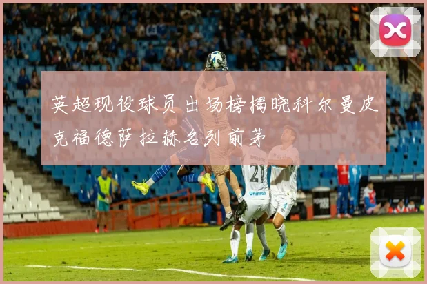 英超现役球员出场榜揭晓科尔曼皮克福德萨拉赫名列前茅