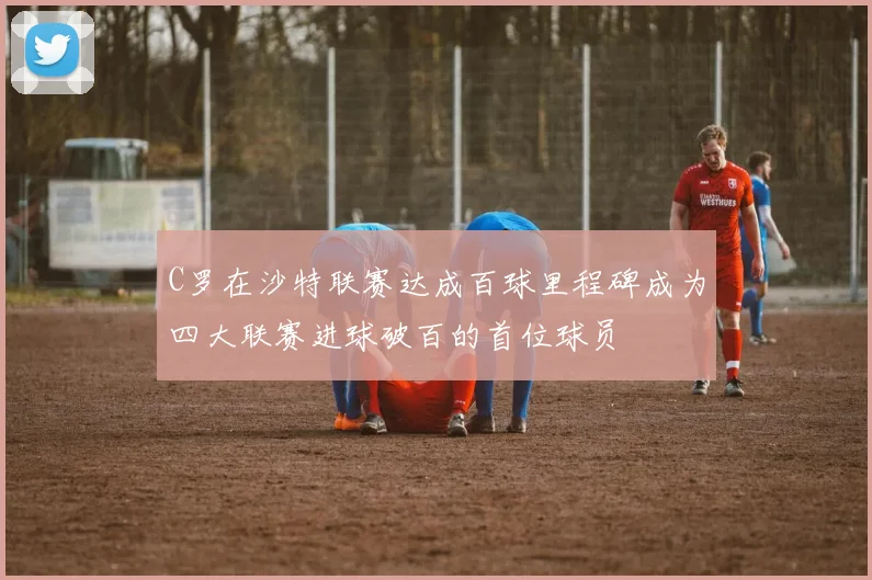 C罗在沙特联赛达成百球里程碑成为四大联赛进球破百的首位球员