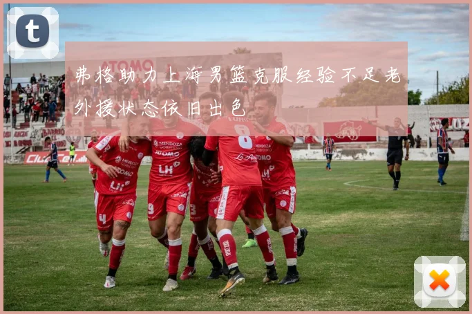弗格助力上海男篮克服经验不足老外援状态依旧出色