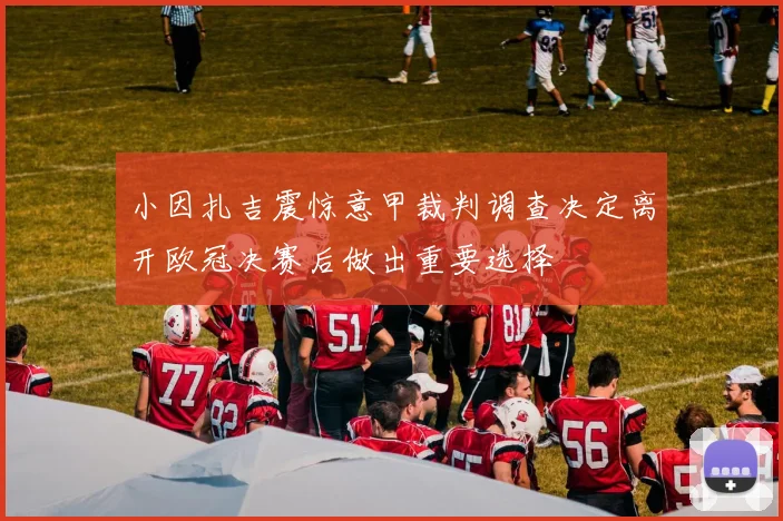 小因扎吉震惊意甲裁判调查决定离开欧冠决赛后做出重要选择