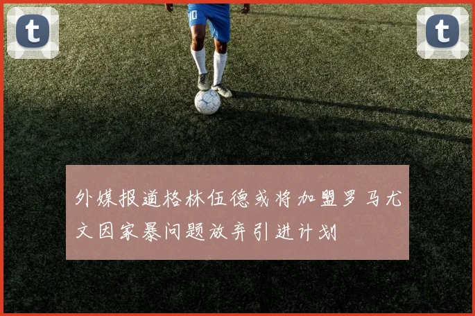 外媒报道格林伍德或将加盟罗马尤文因家暴问题放弃引进计划
