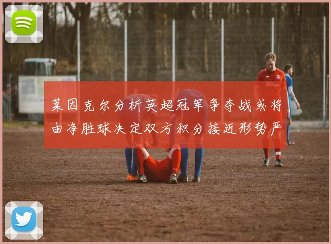 莱因克尔分析英超冠军争夺战或将由净胜球决定双方积分接近形势严峻