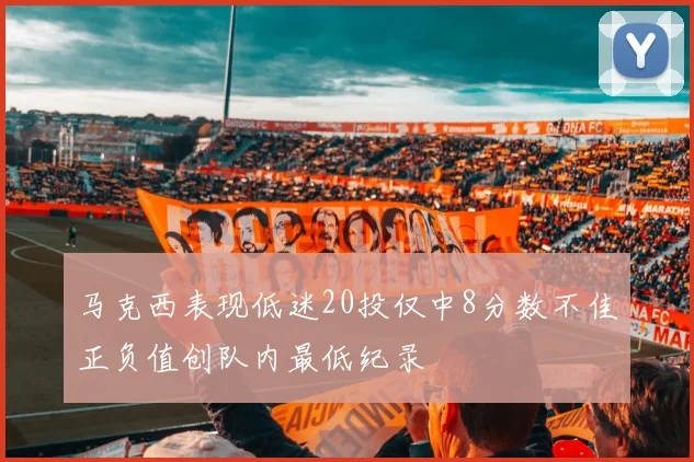 马克西表现低迷20投仅中8分数不佳正负值创队内最低纪录