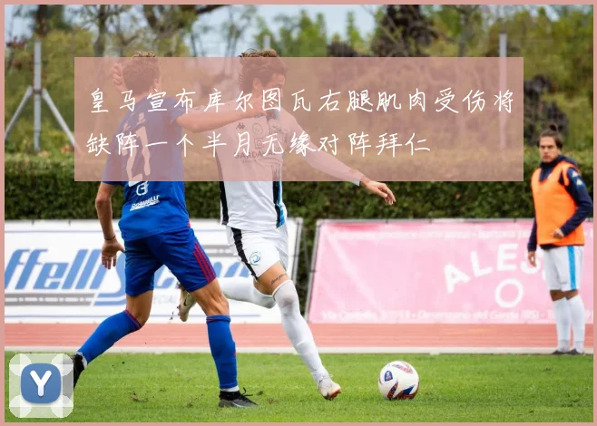 皇马宣布库尔图瓦右腿肌肉受伤将缺阵一个半月无缘对阵拜仁