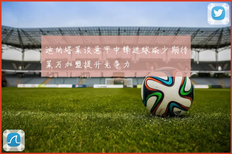 迪纳塔莱谈意甲中锋进球减少期待莱万加盟提升竞争力