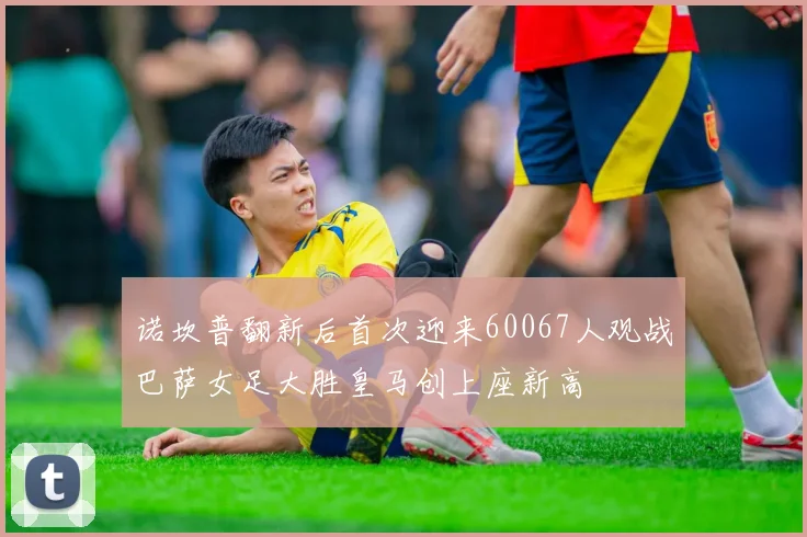 诺坎普翻新后首次迎来60067人观战巴萨女足大胜皇马创上座新高