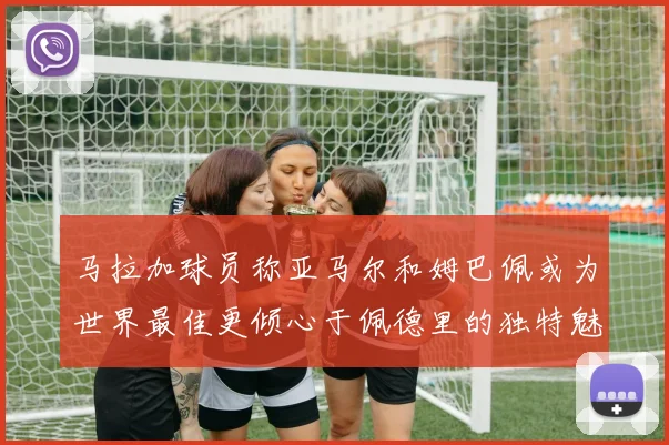 马拉加球员称亚马尔和姆巴佩或为世界最佳更倾心于佩德里的独特魅力